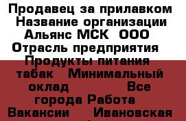 Продавец за прилавком › Название организации ­ Альянс-МСК, ООО › Отрасль предприятия ­ Продукты питания, табак › Минимальный оклад ­ 33 800 - Все города Работа » Вакансии   . Ивановская обл.